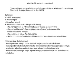 Wakil-wakil urusan internasional
“Konvensi Wina tentang hubungan-hubungan diplomatik (Vienna Convention on
Diplomatic Relations) tanggal 18 April 1961.
Diplomasi:
a. Politik luar negeri;
b. Perundingan;
c. Dinas luar negeri
d. Harold Nicholson: Oxford English Dictionary
- the management of internal relations by means of negotiation;
- the method by which these relations are adjusted and managed by
ambassadors and envoys;
- the business or art of the diplomatist;
- skill or address in the conduct of international intercourse and negotiations.
Faktor penting dari diplomasi:
- hubungan antar bangsa untuk merintis kerjasama dan persahabatan;
- hubungan tersebut dilakukan melalui misi diplomatik termasuk para pejabatnya;
- pejabat tersebut harus diakui statusnya sebagai pejabat diplomatik
- dalam melakukan tugas-tugas diplomatiknya perlu diberi hak-hak istimewa dan
kekebalan.
 