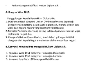 • Perkembangan Kodifikasi Hukum Diplomatik
A. Kongres Wina 1815.
Penggolongan Kepala Perwakilan Diplomatik:
1. Duta-duta Besar dan para Utusan (Ambassadors and Legates):
penggolongan pertama dalam wakil diplomatik, mereka adalah para
wakil dari negara-negara yang sepenuhnya berdaulat
2. Minister Plenipotentiary and Envoys Extraordinary; merupakan wakil
diplomatik tingkat dua
3. Charge d’affaires (Kuasa Usaha); wakil dalam golongan ini tidak
diangkat oleh Kepala Negara melainkan oleh menteri luar negeri.
B. Konvensi-Konvensi PBB mengenai Hukum Diplomatik.
1. Konvensi Wina 1961 mengenai Hubungan Diplomatik
2. Konvensi Wina 1963 mengenai Hubungan Konsuler
3. Konvensi New York 1969 mengenai Misi Khusus
 