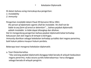 • Kekebalan Diplomatik
Di dalam bahasa asing mencakup dua pengertian:
1. Inviolability
2. Immunity
Pengertian inviolable dalam Pasal 29 Konvensi Wina 1961:
the person of diplomatic agents shall be inviolable. He shall not be
liable to any form of arrest or detention”…..bahwa pejabat diplomatik
adalah inviolable. Ia tidak dapat ditangkap dan ditahan.
Hal ini mengandung pengertian bahwa pejabat diplomatik kebal terhadap
kekuasaan alat-alat negara di tempat ia bertugas.
Immunity diartikan sebagai kekebalan terhadap yurisdiksi dari negara penerima,
baik hukum pidana maupun hukum perdata.
Beberapa teori mengenai kekebalan diplomatik:
a. Teori Eksteritorialitas
“Jika seorang pejabat diplomatik dianggap tidak berada di wilayah kedaulatan
negara penerima, maka secara yuridis keberadaannya harus dianggap
sebagai berada di wilayah pengirim.
 