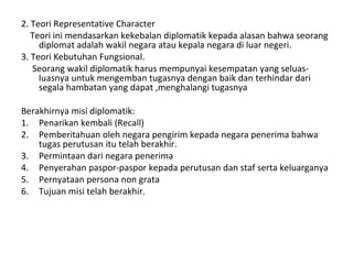 2. Teori Representative Character
Teori ini mendasarkan kekebalan diplomatik kepada alasan bahwa seorang
diplomat adalah wakil negara atau kepala negara di luar negeri.
3. Teori Kebutuhan Fungsional.
Seorang wakil diplomatik harus mempunyai kesempatan yang seluas-
luasnya untuk mengemban tugasnya dengan baik dan terhindar dari
segala hambatan yang dapat ,menghalangi tugasnya
Berakhirnya misi diplomatik:
1. Penarikan kembali (Recall)
2. Pemberitahuan oleh negara pengirim kepada negara penerima bahwa
tugas perutusan itu telah berakhir.
3. Permintaan dari negara penerima
4. Penyerahan paspor-paspor kepada perutusan dan staf serta keluarganya
5. Pernyataan persona non grata
6. Tujuan misi telah berakhir.
 