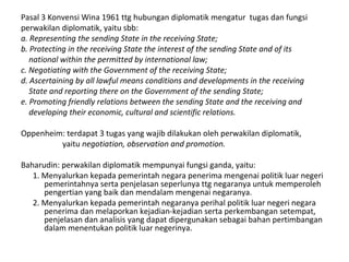 Pasal 3 Konvensi Wina 1961 ttg hubungan diplomatik mengatur tugas dan fungsi
perwakilan diplomatik, yaitu sbb:
a. Representing the sending State in the receiving State;
b. Protecting in the receiving State the interest of the sending State and of its
national within the permitted by international law;
c. Negotiating with the Government of the receiving State;
d. Ascertaining by all lawful means conditions and developments in the receiving
State and reporting there on the Government of the sending State;
e. Promoting friendly relations between the sending State and the receiving and
developing their economic, cultural and scientific relations.
Oppenheim: terdapat 3 tugas yang wajib dilakukan oleh perwakilan diplomatik,
yaitu negotiation, observation and promotion.
Baharudin: perwakilan diplomatik mempunyai fungsi ganda, yaitu:
1. Menyalurkan kepada pemerintah negara penerima mengenai politik luar negeri
pemerintahnya serta penjelasan seperlunya ttg negaranya untuk memperoleh
pengertian yang baik dan mendalam mengenai negaranya.
2. Menyalurkan kepada pemerintah negaranya perihal politik luar negeri negara
penerima dan melaporkan kejadian-kejadian serta perkembangan setempat,
penjelasan dan analisis yang dapat dipergunakan sebagai bahan pertimbangan
dalam menentukan politik luar negerinya.
 