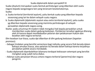 Suaka diplomatik dalam perspektif HI
Suaka (Asylum) merupakan suatu bentuk perlindungan yang diberikan oleh suatu
negara kepada warganegara lain yang terancam keselamatannya.
Suaka:
a. Suaka teritorial (territorial asylum), yaitu bentuk suaka yang diberikan kepada
seseorang yang lari ke dalam wilayah suatu negara.
b. Suaka diplomatik (diplomatic asylum atau extra territorial asylum), yaitu suaka
yg diberikan kepada seseorang yang meminta perlindungan di wilayah
perwakilan diplomatik negara asing.
Starke: pada umumnya HI modern tidak mengakui hak kepala perwakilan untuk
memberikan suaka dalam gedung kedutaan. Pemberian tersebut agaknya dilarang
oleh HI karena dapat membebaskan pelarian dari pelaksanaan hukum dan
keadilan oleh negara teritorial.
Dlm keadaan luar biasa, suaka dpt diberikan di dlm gedung kedutaan (legation
premises):
- Sebagai tindakan yang bersifat sementara bagi individu yang secara fisik berada dalam
bahaya amukan massa, atau pelarian itu berada dalam bahaya karena terjadinya
perubahan politik secara mendadak.
- Suaka diplomatik diperbolehkan bilamana terdapat kebiasaan setempat yang bersifat
mengikat yang sudah lama diakui.
- Adanya suatu perjanjian khusus antara negara teritorial (penerima) dan negara
pengirim.
 