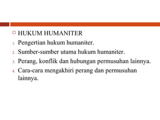  HUKUM HUMANITER
1. Pengertian hukum humaniter.
2. Sumber-sumber utama hukum humaniter.
3. Perang, konflik dan hubungan permusuhan lainnya.
4. Cara-cara mengakhiri perang dan permusuhan
lainnya.
 