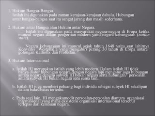 1. Hukum Bangsa-Bangsa.
Istilah ini digunakan pada zaman kerajaan-kerajaan dahulu. Hubungan
antar bangsa-bangsa saat itu sangat jarang dan masih sederhana.
2. Hukum antar Bangsa atau Hukum antar Negara.
Istilah ini digunakan pada masyarakat negara-negara di Eropa ketika
muncul negara dalam pengertian modern yaitu negara kebangsaan (nation
state).
Negara kebangsaan ini muncul sejak tahun 1648 yaitu saat lahirnya
Konvensi Westphalia yang mengahiri perang 30 tahun di Eropa antara
golongan Katholik dan Protestan.
3. Hukum Internasional
a. Istilah HI merupakan istilah yang lebih modern. Dalam istilah HI tidak
hanya diatur hubungan negara dengan negara tapi mengatur juga hubungan
antara negara dengan subyek HI bukan negara serta hubungan/ persoalan
antara subyek HI bukan negara satu sama lain.
b. Istilah HI juga memberi peluang bagi individu sebagai subyek HI sekalipun
dalam batas-batas tertentu.
c. Pada segi lain, HI mengakomodir persoalan-persoalan diantara organisasi
internasional yang mana eksistensi organisasi internasional tersebut
terlepas dari kemauan negara.
 