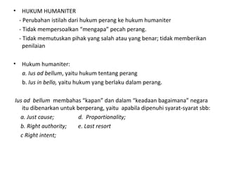 • HUKUM HUMANITER
- Perubahan istilah dari hukum perang ke hukum humaniter
- Tidak mempersoalkan “mengapa” pecah perang.
- Tidak memutuskan pihak yang salah atau yang benar; tidak memberikan
penilaian
• Hukum humaniter:
a. Ius ad bellum, yaitu hukum tentang perang
b. Ius in bello, yaitu hukum yang berlaku dalam perang.
Ius ad bellum membahas “kapan” dan dalam “keadaan bagaimana” negara
itu dibenarkan untuk berperang, yaitu apabila dipenuhi syarat-syarat sbb:
a. Just cause; d. Proportionality;
b. Right authority; e. Last resort
c Right intent;
 