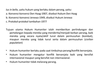 Ius in bello, yaitu hukum yang berlaku dalam perang, yaitu:
a. Konvensi-konvensi Den Haag-1907, disebut Hukum Den Haag
b. Konvensi-konvensi Jenewa-1949, disebut Hukum Jenewa
c. Protokol-protokol tambahan-1977
Tujuan utama Hukum Humaniter ialah memberikan perlindungan dan
pertolongan kepada mereka yang menderita/menjadi korban perang, baik
mereka yang secara nyata/aktif turut dalam permusuhan (kombat),
maupun mereka yang tidak turut serta dalam permusuhan (civilian
population)
• Hukum humaniter berlaku pada saat timbulnya perang/konflik bersenjata.
• Hukum humaniter mengatur konflik bersenjata baik yang bersifat
internasional maupun yang bersifat non internasional.
• Hukum humaniter tidak melarang perang.
 