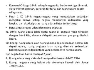 • Konvensi Chicago 1944: wilayah negara itu berbentuk tiga dimensi,
yaitu wilayah daratan, perairan teritorial dan ruang udara di atas
wilayahnya.
• Pasal 1 KC 1944: negara-negara yang mengadakan perjanjian
mengakui bahwa setiap negara mempunyai kedaulatan yang
lengkap dan eksklusip atas ruang udara diatas teritorialnya
• Batas antara ruang udara dan ruang angkasa:
KC 1944: ruang udara ialah suatu ruang di angkasa yang terdekat
dengan bumi kita, dimana didapati unsur-unsur gas yang disebut
udara.
Bin Cheng: ruang udara ialah ruang dimana dalam keadaan normal kita
dapati udara; ruang angkasa ialah ruang diantara sedemikian
banyaknya planet dan bintang yang keadaannya hampa udara.
Dari segi hukum hanya terdapat 2 jalur:
1. Ruang udara yang status hukumnya ditentukan oleh KC 1944
2. Ruang angkasa yang belum ada aturannya kecuali oleh Space
Treaty 1967.
 