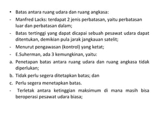 • Batas antara ruang udara dan ruang angkasa:
- Manfred Lacks: terdapat 2 jenis perbatasan, yaitu perbatasan
luar dan perbatasan dalam;
- Batas tertinggi yang dapat dicapai sebuah pesawat udara dapat
ditentukan, demikian pula jarak jangkauan satelit;
- Menurut pengawasan (kontrol) yang ketat;
- E.Suherman, ada 3 kemungkinan, yaitu:
a. Penetapan batas antara ruang udara dan ruang angkasa tidak
diperlukan;
b. Tidak perlu segera ditetapkan batas; dan
c. Perlu segera menetapkan batas.
- Terletak antara ketinggian maksimum di mana masih bisa
beroperasi pesawat udara biasa;
 