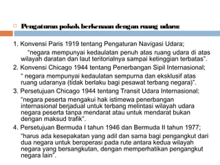  Pengaturan pokokberkenaan dengan ruang udara:
1. Konvensi Paris 1919 tentang Pengaturan Navigasi Udara;
“negara mempunyai kedaulatan penuh atas ruang udara di atas
wilayah daratan dan laut teritorialnya sampai ketinggian terbatas”.
2. Konvensi Chicago 1944 tentang Penerbangan Sipil Internasional;
“ negara mempunyai kedaulatan sempurna dan eksklusif atas
ruang udaranya (tidak berlaku bagi pesawat terbang negara)”.
3. Persetujuan Chicago 1944 tentang Transit Udara Internasional;
“negara peserta mengakui hak istimewa penerbangan
internasional berjadual untuk terbang melintasi wilayah udara
negara peserta tanpa mendarat atau untuk mendarat bukan
dengan maksud trafik”.
4. Persetujuan Bermuda I tahun 1946 dan Bermuda II tahun 1977;
“harus ada kesepakatan yang adil dan sama bagi pengangkut dari
dua negara untuk beroperasi pada rute antara kedua wilayah
negara yang bersangkutan, dengan memperhatikan pengangkut
negara lain”.
 