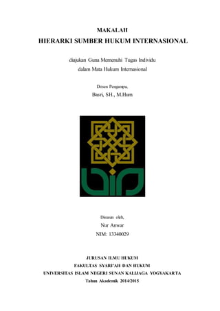 MAKALAH 
HIERARKI SUMBER HUKUM INTERNASIONAL 
diajukan Guna Memenuhi Tugas Individu 
dalam Mata Hukum Internasional 
Dosen Pengampu, 
Basri, SH., M.Hum 
Disusun oleh, 
Nur Anwar 
NIM: 13340029 
JURUSAN ILMU HUKUM 
FAKULTAS SYARI’AH DAN HUKUM 
UNIVERSITAS ISLAM NEGERI SUNAN KALIJAGA YOGYAKARTA 
Tahun Akademik 2014/2015 
 