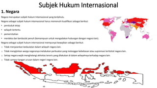 Subjek Hukum Internasional
1. Negara
Negara merupakan subjek Hukum Intemasional yang terdahulu.
Negara sebagai subjek hukum intemasional harus memenuhi kualifikasi sebagai berikut:
• penduduk tetap
• wilayah tertentu
• pemerintahan
• merdeka dan berdaulat penuh (kemampuan untuk mengadakan hubungan dengan negara lain).
Negara sebagai subjek hukum internasional mempunyai kewajiban sebagai berikut:
o Tidak menjaiankan kedaulatan dalam wilayah negara lain.
o Tidak mengijinkan warga negaranya melakukan perbuatan yang melanggar kebebasan atau supremasi teritotial negara lain.
o Setiap negara wajib menghalangi aktivitas teroris yang dilakukan di dalam wilayahnya terhadap negara lain.
o Tidak campur tangan urusan dalam negeri negara lain.
 