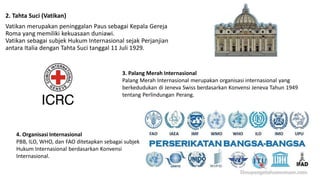 2. Tahta Suci (Vatikan)
Vatikan merupakan peninggalan Paus sebagai Kepala Gereja
Roma yang memiliki kekuasaan duniawi.
Vatikan sebagai subjek Hukum Internasional sejak Perjanjian
antara Italia dengan Tahta Suci tanggal 11 Juli 1929.
3. Palang Merah Internasional
Palang Merah Internasional merupakan organisasi internasional yang
berkedudukan di Jeneva Swiss berdasarkan Konvensi Jeneva Tahun 1949
tentang Perlindungan Perang.
4. Organisasi Internasional
PBB, ILO, WHO, dan FAO ditetapkan sebagai subjek
Hukum Internasional berdasarkan Konvensi
Internasional.
 