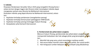 5. Individu
Perjanjian Perdamaian Versailles Tahun 1919 yang mengakhiri Perang Dunia I
antara Jerman dengan Inggris dan Perancis telah menetapkan individu dapat
mengajukan perkara atau dituntut ke Mahkamah Internasional.
Perbuatan individu yang dapat dituntut ke Mahkamah Internasional, antara
lain:
1. Kejahatan terhadap perdamaian (mengobarkan perang).
2. Kejahatan terhadap kemanusiaan (pelanggaran HAM beraf).
3. Kejahatan terhadap perang (melanggar Hukum Perang).
4. Kesepakatan jahat bertaraf internasional.
6. Pemberontak dan pihak dalam sengketa
Menurut Hukum Perang, pemberontak dan pihak dalam sengketa dapat
memperoleh kedudukan dan hak sebagai pihak yang bersengketa, antara
lain :
1. Memiliki hak yang sama untuk menentukan nasibnya sendiri.
2. Hak secara bebas memilih sistem ekonomi, politik, dan sosial sendiri.
3. Hak menguasai sumber kekayaan alam di wilayah yang didudukinya.
 