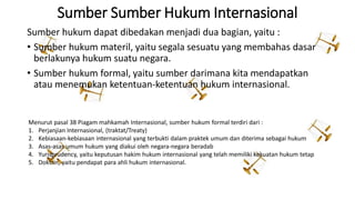 Sumber Sumber Hukum Internasional
Sumber hukum dapat dibedakan menjadi dua bagian, yaitu :
• Sumber hukum materil, yaitu segala sesuatu yang membahas dasar
berlakunya hukum suatu negara.
• Sumber hukum formal, yaitu sumber darimana kita mendapatkan
atau menemukan ketentuan-ketentuan hukum internasional.
Menurut pasal 38 Piagam mahkamah Internasional, sumber hukum formal terdiri dari :
1. Perjanjian Internasional, (traktat/Treaty)
2. Kebiasaan-kebiasaan internasional yang terbukti dalam praktek umum dan diterima sebagai hukum
3. Asas-asas umum hukum yang diakui oleh negara-negara beradab
4. Yurisprudency, yaitu keputusan hakim hukum internasional yang telah memiliki kekuatan hukum tetap
5. Doktrin, yaitu pendapat para ahli hukum internasional.
 