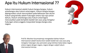 Apa Itu Hukum Internasional ??
Hukum internasional adalah hukum bangsa-bangsa, hukum
antarbangsa atau hukum antarnegara. Hukum bangsa-bangsa
dipergunakan untuk menunjukkan pada kebiasaan dan aturan
hukum yang berlaku dalam hubungan antara raja-raja zaman
dahulu. Hukum antarbangsa atau hukum antarnegara
menunjukkan pada kompleks kaedah dan asas yang mengatur
hubungan antara anggota masyarakat bangsa-bangsa atau
negara.
Prof Dr. Mochtar Kusumaatmaja mengatakan bahwa Hukum
Internasional adalah keseluruhan kaidah-kaidah dan asas-asas yang
mengatur hubungan atau persoalan yang melintasi batas-batas negara
antara negara dengan negara, negara dengan subjek hukum
internasional lainnya.
 