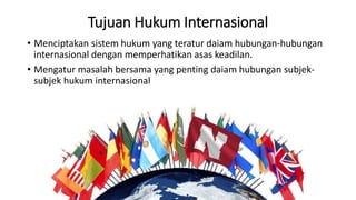 Tujuan Hukum Internasional
• Menciptakan sistem hukum yang teratur daiam hubungan-hubungan
internasional dengan memperhatikan asas keadilan.
• Mengatur masalah bersama yang penting daiam hubungan subjek-
subjek hukum internasional
 