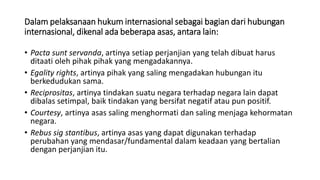 Dalam pelaksanaan hukum internasional sebagai bagian dari hubungan
internasional, dikenal ada beberapa asas, antara lain:
• Pacta sunt servanda, artinya setiap perjanjian yang telah dibuat harus
ditaati oleh pihak pihak yang mengadakannya.
• Egality rights, artinya pihak yang saling mengadakan hubungan itu
berkedudukan sama.
• Reciprositas, artinya tindakan suatu negara terhadap negara lain dapat
dibalas setimpal, baik tindakan yang bersifat negatif atau pun positif.
• Courtesy, artinya asas saling menghormati dan saling menjaga kehormatan
negara.
• Rebus sig stantibus, artinya asas yang dapat digunakan terhadap
perubahan yang mendasar/fundamental dalam keadaan yang bertalian
dengan perjanjian itu.
 