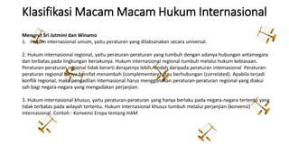 Klasifikasi Macam Macam Hukum Internasional
Menurut Sri Jutmini dan Winamo
1. Hukum internasional umum, yaitu peraturan yang dilaksanakan secara universal.
2. Hukum internasional regional, yaitu peraturan-peraturan yang tumbuh dengan adanya hubungan antamegara
dan terbatas pada lingkungan beriakunya. Hukum internasional regional tumbuh melalui hukum kebiasaan.
Peraturan-peraturan regional tidak berarti derajatnya lebih rendah daripada peraturan intemasional Peraturan-
peraturan regional hanya bersifat menambah (complementary) atau berhubungan (correlated). Apabila terjadi
konflik regional, maka pengadilan internasional harus menggunakan peraturan-peraturan regional yang diakui
sah bagi negara-negara yang mengadakan perjanjian.
3. Hukum internasional khusus, yaitu peraturan-peraturan yang hanya berlaku pada negara-negara tertentu yang
tidak terbatas pada wilayah tertentu. Hukum internasional khusus tumbuh melalui perjanjian (konvensi)
internasional. Contoh : Konvensi Eropa tentang HAM
 