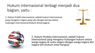 Hukum internasional terbagi menjadi dua
bagian, yaitu :
2. Hukum Perdata Internasional, adalah hukum
internasional yang mengatur hubungan hukum antara
warga negara di suatu negara dengan warga negara dari
negara lain (hukum antar bangsa)
1. Hukum Publik Internasional, adalah hukum internasional
yang mengatur negara yang satu dengan lainnya dalam
hubungan internasional (Hukum Antarnegara)
 