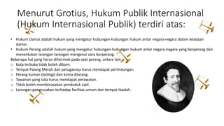 Menurut Grotius, Hukum Publik Internasional
(Hukum Internasional Publik) terdiri atas:
• Hukum Damai adalah hukum yang mengatur hubungan-hubungan hukum antar negara-negara dalam keadaan
damai.
• Hukum Perang adalah hukum yang mengatur hubungan-hubungan hukum antar negara-negara yang berperang dan
menentukan larangan-larangan mengenai cara berperang.
Beberapa hal yang harus dihormati pada saat perang, antara lain :
o Kota terbuka tidak boleh dibom.
o Tempat Palang Merah dan petugasnya harus mendapat perlindungan.
o Perang kuman (biologi) dan kimia dilarang.
o Tawanan yang luka harus mendapat perawatan.
o Tidak boleh membinasakan penduduk sipil.
o Larangan pengrusakan terhadap fasilitas umum dan tempat ibadah.
 