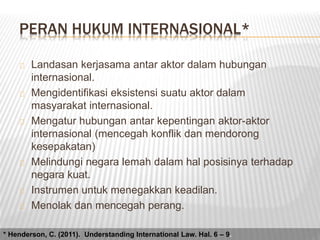 PERAN HUKUM INTERNASIONAL* 
Landasan kerjasama antar aktor dalam hubungan 
internasional. 
Mengidentifikasi eksistensi suatu aktor dalam 
masyarakat internasional. 
Mengatur hubungan antar kepentingan aktor-aktor 
internasional (mencegah konflik dan mendorong 
kesepakatan) 
Melindungi negara lemah dalam hal posisinya terhadap 
negara kuat. 
Instrumen untuk menegakkan keadilan. 
Menolak dan mencegah perang. 
* Henderson, C. (2011). Understanding International Law. Hal. 6 – 9. 
 