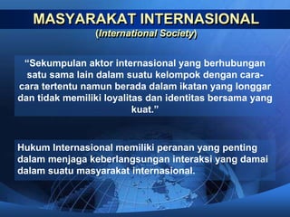 MASYARAKAT INTERNASIONAL 
(International Society) 
“Sekumpulan aktor internasional yang berhubungan 
satu sama lain dalam suatu kelompok dengan cara-cara 
tertentu namun berada dalam ikatan yang longgar 
dan tidak memiliki loyalitas dan identitas bersama yang 
kuat.” 
Hukum Internasional memiliki peranan yang penting 
dalam menjaga keberlangsungan interaksi yang damai 
dalam suatu masyarakat internasional. 
 