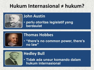 Hukum Internasional ≠ hukum? 
John Austin 
• perlu otoritas legislatif yang 
berdaulat 
Thomas Hobbes 
• “there’s no common power, there’s 
no law” 
Hedley Bull 
• Tidak ada unsur komando dalam 
hukum internasional 
 
