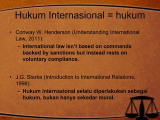 Hukum Internasional = hukum 
• Conway W. Henderson (Understanding International 
Law, 2011): 
– International law isn’t based on commands 
backed by sanctions but instead rests on 
voluntary compliance. 
• J.G. Starke (Introduction to International Relations, 
1998): 
– Hukum internasional selalu diperlakukan sebagai 
hukum, bukan hanya sekedar moral. 
 