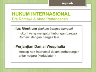 sejarah 
HUKUM INTERNASIONAL 
Era Romawi & Abad Pertengahan 
Ius Gentium (hukum bangsa-bangsa) 
hukum yang mengatur hubungan bangsa 
Romawi dengan bangsa lain. 
Perjanjian Damai Wesphalia 
konsep non-intervensi dalam berhubungan 
antar negara (kedaulatan) 
 