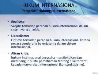 HUKUM INTERNASIONAL 
Perspektif Hubungan Internasional 
• Realisme: 
Skeptis terhadap peranan hukum internasional dalam 
sistem yang anarkis. 
• Liberalisme: 
Optimis terhadap peranan hukum internasional karena 
negara cenderung bekerjasama dalam sistem 
internasional. 
• Aliran kritis: 
hukum internasional berusaha merefleksikan dan 
membangun suatu pemahaman tentang nilai tertentu 
kepada masyarakat internasional (konstruktivisme). 
 