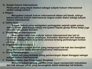 G. Subjek Hukum Internasional
Pihak-pihak yang dapat disebut sebagai subyek hukum internasional
adalah sebagi berikut :
a. Negara
Merupakan subyek hukum internasional dalam arti klasik, artinya
bahwa lahirnya hukum internasional negara sudah diakui sebagi subyek
hukum internasional.
b. Takhta Suci
Subyek hukum yang merupakan peninggalan sejarah sejak zaman
dahulu ketika paus bukan hanya merupakan kepala gereja Roma tetapi juga
memiliki kekuasaan duniawi.
c. Palang Merah Internasional
Merupakan salah satu subyek hukum internasional dan hal ini
diperkuat dengan adanya perjanjian, kemudian diperkuat oleh beberapa
konvensi Palang Merah (konvensi Jenewa) tentang perlindungan korban
perang.
d. Organisasi Internasional
Merupakan subyek hukum yang mempunyai hak-hak dan kewajiban
yang ditetapkan dalam konvensi-konvensi internasional.
e. Orang Perseorangan
Dalam arti yang terbatas orang perseorangan dapat dianggap sebagai
subyek hukum internasional.
f. Pemberontakan dan Pihak dalam Sengketa
Menurut hukum perang, pemberontak dapat memperoleh kedudukan
dan hak sebagai pihak yang bersengketa dalam beberapa hal tertentu.

 
