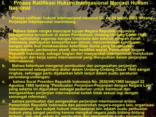 I.

Proses Ratifikasi Hukum Internasional Menjadi Hukum
Nasional

1.

Proses ratifikasi hukum internasional menurut UU no 24 tahun 2000 tentang
Perjanjian Internasional menimbang :

a.

Bahwa dalam rangka mencapai tujuan Negara Republik Indonesia
sebagaimana tercantum di dalam Pembukaan Undang-Undang Dasar 1945,
yaitu melindungi segenap bangsa Indonesia dan seluruh tumpah darah
Indonesia, memajukan kesejahteraan umum, mencerdaskan kehidupan
bangsa serta ikut melaksanakan ketertiban dunia yang berdasarkan
kemerdekaan, perdamaian abadi, dan keadilan sosial, Pemerintah Negara
Republik Indonesia, sebagai bagian dari masyarakat internasional, melakukan
hubungan dan kerja sama internasional yang diwujudkan dalam perjanjian
internasional;
b.
Bahwa ketentuan mengenai pembuatan dan pengesahan perjanjian
internasional sebagaimana diatur dalam Undang-Undang Dasar 1945 sangat
ringkas, sehingga perlu dijabarkan lebih lanjut dalam suatu peraturan
perundang-undangan;
c.
bahwa Surat Presiden Republik Indonesia No. 2826/HK/1960 tanggal 22
Agustus 1960 tentang "Pembuatan Perjanjian-Perjanjian dengan Negara Lain"
yang selama ini digunakan sebagai pedoman untuk membuat dan
mengesahkan perjanjian internasional sudah tidak sesuai lagi dengan
semangat reformasi;
d.
bahwa pembuatan dan pengesahan perjanjian internasional antara
Pemerintah Republik Indonesia dan pemerintah negara-negara lain, organisasi
internasional, dan subjek hukum internasional lain adalah suatu perbuatan
hukum yang sangat penting karena mengikat negara pada bidang-bidang

 