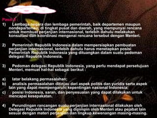 Pasal 5 :
1)
Lembaga negara dan lembaga pemerintah, baik departemen maupun
nondepartemen, di tingkat pusat dan daerah, yang mempunyai rencana
untuk membuat perjanjian internasional, terlebih dahulu melakukan
konsultasi dan koordinasi mengenai rencana tersebut dengan Menteri.
2)

Pemerintah Republik Indonesia dalam mempersiapkan pembuatan
perjanjian internasional, terlebih dahulu harus menetapkan posisi
Pemerintah Republik Indonesia yang dituangkan dalam suatu pedoman
delegasi Republik Indonesia.

3)

Pedoman delegasi Republik Indonesia, yang perlu mendapat persetujuan
Menteri, memuat hal-hal sebagai berikut :

a)
b)

latar belakang permasalahan;
analisis permasalahan ditinjau dari aspek politis dan yuridis serta aspek
lain yang dapat mempengaruhi kepentingan nasional Indonesia;
c)
posisi Indonesia, saran, dan penyesuaian yang dapat dilakukan untuk
mencapai kesepakatan.
4)

Perundingan rancangan suatu perjanjian internasional dilakukan oleh
Delegasi Republik Indonesia yang dipimpin oleh Menteri atau pejabat lain
sesuai dengan materi perjanjian dan lingkup kewenangan masing-masing.

 