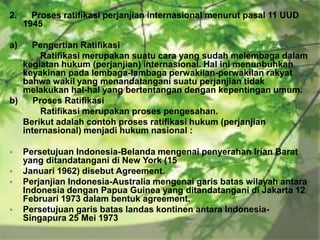 2.

Proses ratifikasi perjanjian internasional menurut pasal 11 UUD
1945

a)

Pengertian Ratifikasi
Ratifikasi merupakan suatu cara yang sudah melembaga dalam
kegiatan hukum (perjanjian) internasional. Hal ini menunbuhkan
keyakinan pada lembaga-lambaga perwakilan-perwakilan rakyat
bahwa wakil yang menandatangani suatu perjanjian tidak
melakukan hal-hal yang bertentangan dengan kepentingan umum.
b)
Proses Ratifikasi
Ratifikasi merupakan proses pengesahan.
Berikut adalah contoh proses ratifikasi hukum (perjanjian
internasional) menjadi hukum nasional :







Persetujuan Indonesia-Belanda mengenai penyerahan Irian Barat
yang ditandatangani di New York (15
Januari 1962) disebut Agreement.
Perjanjian Indonesia-Australia mengenai garis batas wilayah antara
Indonesia dengan Papua Guinea yang ditandatangani di Jakarta 12
Februari 1973 dalam bentuk agreement.
Persetujuan garis batas landas kontinen antara IndonesiaSingapura 25 Mei 1973

 