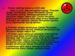 3.

Proses ratifikasi menurut UUD 1945
Pasal 11 UUD 1945 menyatakan bahwa “Presiden

dengan persetujuan Dewan Perwakilan Rakyat
menyatakan perang, membuat perdamaian dan
perjanjian dengan negara lain”. Untuk menjamin

kelancaran pelaksanaan kerja sama antara eksekutif
(Presiden) dan legislatif (Dewan Perwakilan Rakyat),
harus diperhatikan hal-hal berikut :
1) Presiden dengan persetujuan Dewan Perwakilan
Rakyat menyatakan perang, membuat perdamaian dan
perjanjian dengan negara lain.
2) Presiden dalam membuat perjanjian internasional
lainnya yang dapat menimbulkan akibat luas dan
mendasar bagi kehidupan rakyat yang terkait dengan
beban keuangan negara, dan/atau mengharuskan
perubahan atau pembentukan undang-undang harus
dengan persetujuan Dewan Perwakilan Rakyat.
3) Ketentuan lebih lanjut tentang perjanjian
internasional diatur dengan undang-undang

 