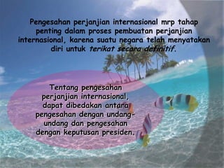 Pengesahan perjanjian internasional mrp tahap
penting dalam proses pembuatan perjanjian
internasional, karena suatu negara telah menyatakan
diri untuk terikat secara definitif.

Tentang pengesahan
perjanjian internasional,
dapat dibedakan antara
pengesahan dengan undangundang dan pengesahan
dengan keputusan presiden.

 