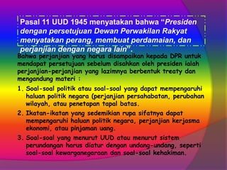 Pasal 11 UUD 1945 menyatakan bahwa “Presiden
dengan persetujuan Dewan Perwakilan Rakyat
menyatakan perang, membuat perdamaian, dan
perjanjian dengan negara lain”.

Bahwa perjanjian yang harus disampaikan kepada DPR untuk
mendapat persetujuan sebelum disahkan oleh presiden ialah
perjanjian-perjanjian yang lazimnya berbentuk treaty dan
mengandung materi :
1. Soal-soal politik atau soal-soal yang dapat mempengaruhi
haluan politik negara (perjanjian persahabatan, perubahan
wilayah, atau penetapan tapal batas.
2. Ikatan-ikatan yang sedemikian rupa sifatnya dapat
mempengaruhi haluan politik negara, perjanjian kerjasma
ekonomi, atau pinjaman uang.
3. Soal-soal yang menurut UUD atau menurut sistem
perundangan harus diatur dengan undang-undang, seperti
soal-soal kewarganegaraan dan soal-soal kehakiman.

 
