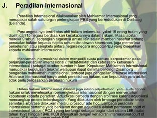 J.

Peradilan Internasional
Peradilan Internasional dilaksanakan oleh Mahkamah Internasional yang
merupakan salah satu organ perlengkapan PBB yang berkedudukan di Denhaag
(Belanda).
Para angota nya terdiri atas ahli hukum terkemuka, yakni 15 orang hakim yang
dipilih dari 15 negara berdasarkan kecakapannya dalam hukum. Masa jabatan
mereka 9 tahun, sedangkan tugasnya antara lain selain memberi nasehat tentang
persoalan hukum kepada majelis umum dan dewan keamanan, juga memeriksa
perselisihan atau sengketa antara negara-negara anggota PBB yang diserahkan
kepada mahkamah internasional.
Mahkamah internasional dalam mengadili suatu perkara berpedoman pada
perjanjian-perjanjian internasional ( traktat-traktat dan kebiasaan- kebiasaan
internasional ) sebagai sumber-sumber hukum. Keputusan Mahkamah Internasional
merupakan keputusan terakhir walaupun dapat diminta banding. Disamping
pengadilan mahkamah internasional, terdapat juga pengadilan arbitrase internasionl.
Arbitrase internasional hanya untuk perselisihan hukum, dan keputusan para arbitet
tidak perlu berdasarkan peraturan hukum
Dalam hukum internasional dikenal juga istilah adjudikation, yaitu suatu tehnik
hukum untuk meyelesaikan persengketaan internasional dengan menyerahkan
keputusan kepada peradilan. Adjudikasi berbeda dengan arbitrase karena adjudikasi
mencangkup proses kelembagaan. Yang dilakukan oleh lembaga peradialan tetap
semntara arbitrase dilakukan melalui prosedur ade hoc. Lembaga peradilan
internasional pertama yang berkaitan dengan adjudikasi adalah permanent court of
internasional justice ( PCJI ) yang berfungsi sebagai bagian dari sistem LBB mulai
tahun 1920 hingga 1946. PCJI dilanjutkan dengan kehadiran internasional court of

 