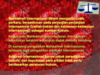 Mahkamah Internasional dalam mengadili suatu
perkara, berpedoman pada perjanjian-perjanjian
internasional (traktat-traktat dan kebiasaan-kebiasaan
internasional) sebagai sumber hukum.
Keputusan Mahkamah Internasional, merupakan
keputusan terakhir walaupun dapat diminta banding.

Di samping pengadilan Mahkamah Internasional,
terdapat juga pengadilan arbitrasi internasional.
Arbitrasi internasional hanya untuk perselisihan
hukum, dan keputusan para arbitet tidak perlu
berdasarkan peraturan hukum.

 