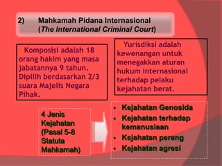 2)

Mahkamah Pidana Internasional
(The International Criminal Court)
Yurisdiksi adalah
kewenangan untuk
menegakkan aturan
hukum internasional
terhadap pelaku
kejahatan berat.

Komposisi

adalah 18
orang hakim yang masa
jabatannya 9 tahun.
Dipilih berdasarkan 2/3
suara Majelis Negara
Pihak.
4 Jenis
Kejahatan
(Pasal 5-8
Statuta
Mahkamah)






Kejahatan Genosida
Kejahatan terhadap
kemanusiaan
Kejahatan perang
Kejahatan agresi

 