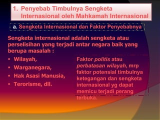 1. Penyebab Timbulnya Sengketa
Internasional oleh Mahkamah Internasional
a. Sengketa Internasional dan Faktor Penyebabnya

Sengketa internasional adalah sengketa atau
perselisihan yang terjadi antar negara baik yang
berupa masalah :
 Wilayah,

 Warganegara,
 Hak Asasi Manusia,
 Terorisme, dll.

Faktor politis atau
perbatasan wilayah, mrp
faktor potensial timbulnya
ketegangan dan sengketa
internasional yg dapat
memicu terjadi perang
terbuka.

 