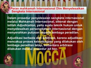 b.Peran mahkamah Internasional Dlm Menyelesaikan
Sengketa Internasional
Dalam prosedur penyelesaian sengketa internasional
melalui Mahkamah Internasional, dikenal dengan
istilah Adjudication, yaitu suatu teknik hukum untuk
menyelesaikan persengkataan internasional dengan
menyerahkan putusan kepada lembaga peradilan.

Adjudikasi berbeda dari arbitrase, karena adjudikasi
mencakup proses kelembagaan yang dilakukan oleh
lembaga peradilan tetap, sementara arbitrase
dilakukan melalui prosedur ad hoc.

 