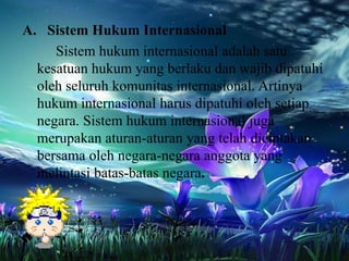 A. Sistem Hukum Internasional
Sistem hukum internasional adalah satu
kesatuan hukum yang berlaku dan wajib dipatuhi
oleh seluruh komunitas internasional. Artinya
hukum internasional harus dipatuhi oleh setiap
negara. Sistem hukum internasional juga
merupakan aturan-aturan yang telah diciptakan
bersama oleh negara-negara anggota yang
melintasi batas-batas negara.

 