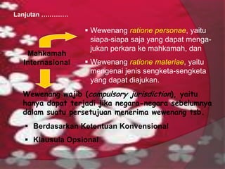 Lanjutan ………….

Mahkamah
Internasional

 Wewenang ratione personae, yaitu
siapa-siapa saja yang dapat mengajukan perkara ke mahkamah, dan

 Wewenang ratione materiae, yaitu
mengenai jenis sengketa-sengketa
yang dapat diajukan.

Wewenang wajib (compulsory jurisdiction), yaitu
hanya dapat terjadi jika negara-negara sebelumnya
dalam suatu persetujuan menerima wewenang tsb.
 Berdasarkan Ketentuan Konvensional

 Klausula Opsional

 