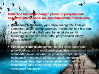 Lanjutan ………….

Beberapa hal terkait dengan prosedur penyelesaian
sengketa Internasional melalui Mahkamah Internasional.
 Wewenang Mahkamah, yaitu dapat mengambil tindakan
sementara dalam bentuk ordonasi (melindungi hak-hak dan
kepentingan pihak-pihak yang bersengketa sambil
menunggu keputusan dasar atau penyelesaian lainnya
secara defenitif.
 Penolakan Hadir di Mahkamah, bahwa sikap salah satu
pihak tidak muncul di mahkamah atau tidak
mempertahankan perkaranya, pihak lain dapat meminta
mahkamah mengambil keputusan untuk mendukung
tuntutannya. Jika negara bersengketa tidak hadir di
mahkamah, tidak menghalangi organ tersebut untuk
mengambil keputusan.

 