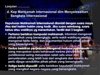 Lanjutan ………….

d. Kep Mahkamah Internasional dlm Menyelesaikan
Sengketa Internasional
Keputusan Mahkamah Internasional diambil dengan suara mayo
ritas dari hakim-hakim yang hadir. Jika suara seimbang, suara
ketua atau wakilnya yg menentukan. Terdiri dari 3 bagian :
 Pertama berisikan komposisi mahkamah, informasi mengenai
pihak-pihak yang bersengketa, serta wakil-wakilnya, analisis
mengenai fakta-fakta, dan argumentasi hukum pihak-pihak
yang bersengketa.
 Kedua berisikan penjelasan mengenai motivasi mahkamah
yang merupakan suatu keharusan karena penyelesaian
yuridiksional sering merupakan salah satu unsur dari
penyelesaian yang lebih luas dari sengketa dan karena itu,
perlu dijaga sensibilitas pihak-pihak yang bersengketa.
 Ketiga berisi dispositif, yaitu berisikan keputusan mahkamah
yang mengikat negara-negara yang bersengketa.

 