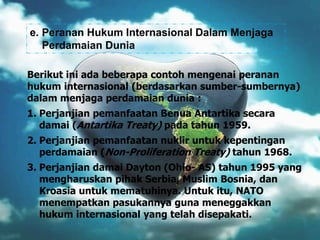 e. Peranan Hukum Internasional Dalam Menjaga
Perdamaian Dunia
Berikut ini ada beberapa contoh mengenai peranan
hukum internasional (berdasarkan sumber-sumbernya)
dalam menjaga perdamaian dunia :
1. Perjanjian pemanfaatan Benua Antartika secara
damai (Antartika Treaty) pada tahun 1959.

2. Perjanjian pemanfaatan nuklir untuk kepentingan
perdamaian (Non-Proliferation Treaty) tahun 1968.
3. Perjanjian damai Dayton (Ohio- AS) tahun 1995 yang
mengharuskan pihak Serbia, Muslim Bosnia, dan
Kroasia untuk mematuhinya. Untuk itu, NATO
menempatkan pasukannya guna meneggakkan
hukum internasional yang telah disepakati.

 