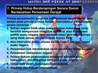 f. Prinsip Hidup Berdampingan Secara Damai
Berdasarkan Persamaan Derajat
Prinsip penyelesaian sengketa internasional secara damai didasarkan pada prinsip-prinsip hukum internasional yang berlaku
secara universal :
1. Bahwa negara tidak akan menggunakan kekerasan yang
bersifat mengancam integritas teritorial atau kebebasan
politik suatu negara, atau menggunakan cara-cara lainnya
yang tidak sesuai dengan tujuan-tujuan PBB.
2. Non-intervensi dalam urusan dalam negeri dan luar negeri
suatu negara.
3. Persamaan hak menentukan nasib sendiri bg setiap bangsa.
4. Persamaan kedaulatan negara.
5. Prinsip hukum internasional mengenai kemerdekaan,
kedaulatan, dan integritas teritorial suatu negara.
6. Itikad baik dalam hubungan internasional.
7. Keadilan dan hukum internasional.

 