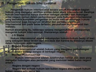 B. Pengertian Hukum Internasional
Pengertian hukum internasional secara umum merupakan bagian
hukum yang mengatur aktifitas entitas dalan skala internasional. Awalnya
hukum internasional hanya diartikan sebagai perilaku dan hubungan
antar negara namun dalam perkembangan pola hubungan internasional
yang semakin kompleks pengertian ini mulai meluas sehingga hukum
internasional juga mengurusi struktur dan perilaku organisasi
internasional dan pada batas tertentu, perusahaan multinasional dan
individu.
Namun disamping itu, beberapa sarjana mengemukakan pendapatnya
mengenai hukum internasional. Diantaranya adalah :
1.
J.G Starke
Hukum internasional adalah sekumpulan hukum-hukum (body of law)
yang sebagian besar terdiri dari asa-asas dan karena itu biasanya ditaati
dalam hubungan antarnegara.
2.
Wirjono Prodjodikoro
Hukum internasional adalah hukum yang mengatur perhubungan
hukum antara berbagi bangsa di berbagai negara.
3.
Mochtar Kusumaatmaja
Hukum internasional adalah keseluruhan kaidah dan asas yang
mengatur hubungan atau persoalan yang melintasi batas-batas negara
antara :
·
Negara dengan negara
·
Negara dan subyek hukum lain bukan negara atau subjek hukum
bukan negara satu sama lain

 