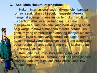 C. Asal Mula Hukum Internasional
Hukum internasional sudah dikenal oleh bangsa
romawi sejak tahun 89 sebelum masehi. Mereka
mengenal adengan nama ius civile (hukum sipil) dan
ius gentium (hukum antar bangsa). Ius civile
merupakan hukum nasional yang berlaku yang berlaku
bagi warga romawi dimanapun mereka berada. Ius
gentium yang kemudian berkembang menjadi ius inter
gentium ialah hukum yang merupakan bagian dari
hukum romawi yang diterapkan bagi orang asing yang
bukan orang romawi, yaitu orang-orang jajahan atau
orang-orang asing.
Kemudian hukum ini berkembang menjadi
volkernrecht (bahasa Jerman), droit des gens (bahasa
Prancis), dan law of nations atau international law
(bahasa Inggris).

 